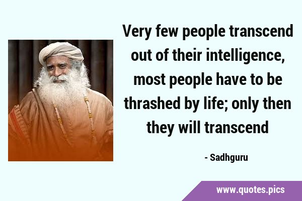 Very few people transcend out of their intelligence, most people have to be thrashed by life; only …