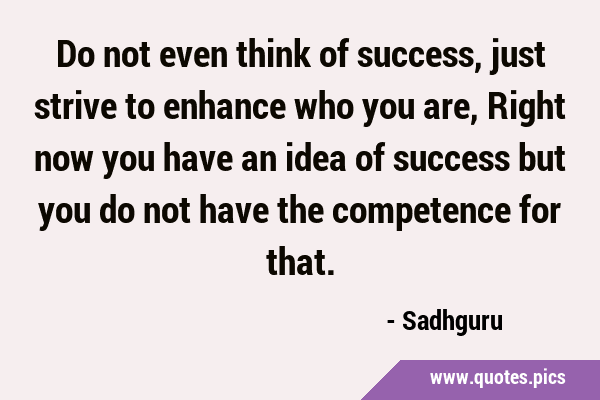 Do not even think of success, just strive to enhance who you are, Right now you have an idea of …