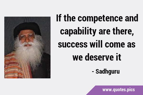 If the competence and capability are there, success will come as we deserve …