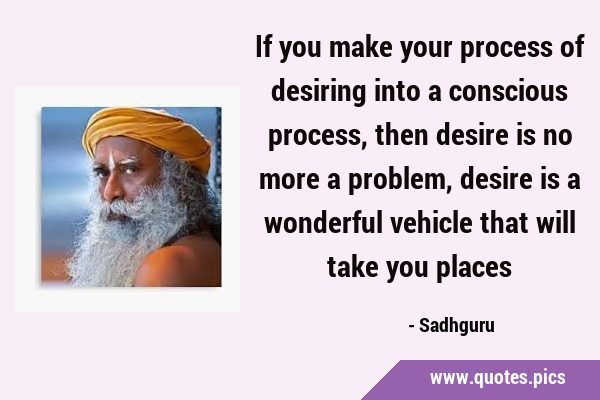 If you make your process of desiring into a conscious process, then desire is no more a problem, …