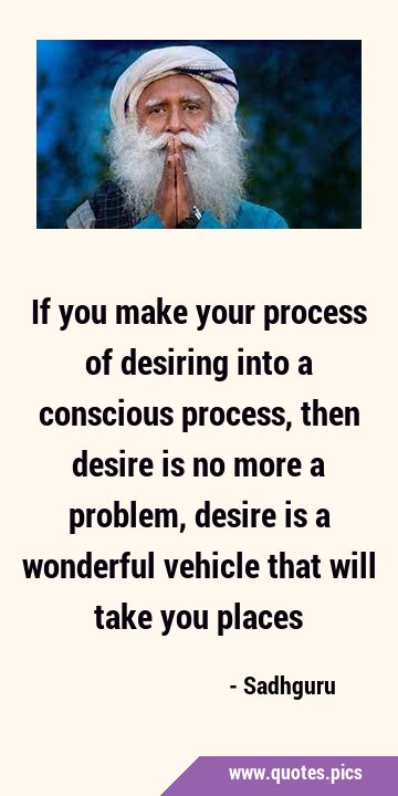 If you make your process of desiring into a conscious process, then desire is no more a problem, …