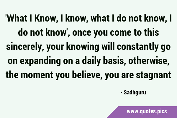 'What I Know, I know, what I do not know, I do not know', once you come to this sincerely, your …