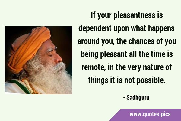 If your pleasantness is dependent upon what happens around you, the chances of you being pleasant …