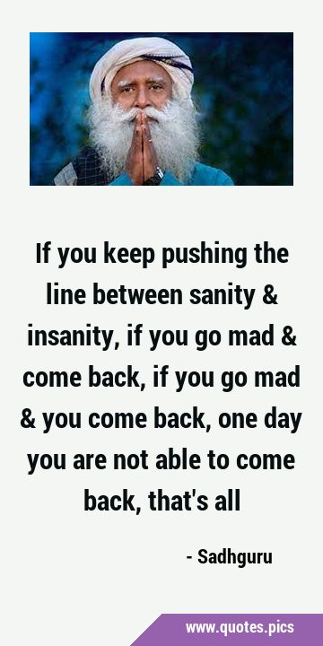 If you keep pushing the line between sanity & insanity, if you go mad & come back, if you go mad & …