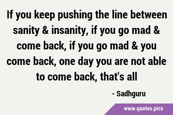 If you keep pushing the line between sanity & insanity, if you go mad & come back, if you go mad & …