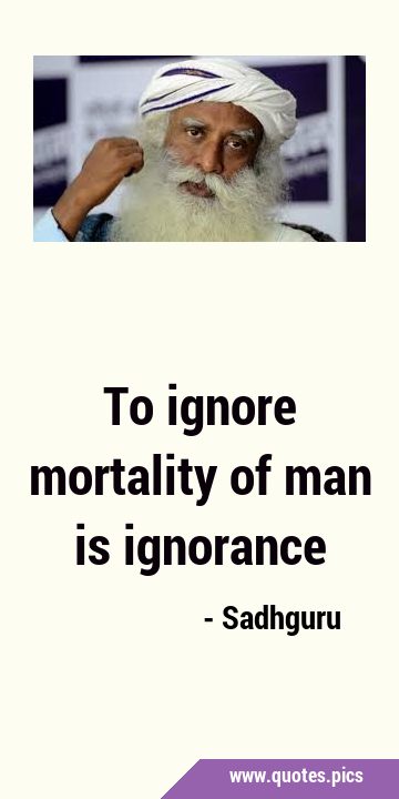 To ignore mortality of man is …