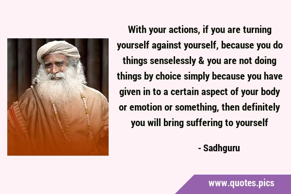 With your actions, if you are turning yourself against yourself, because you do things senselessly …