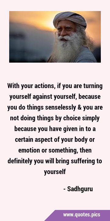 With your actions, if you are turning yourself against yourself, because you do things senselessly …