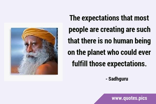 The expectations that most people are creating are such that there is no human being on the planet …