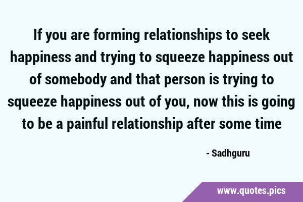 If you are forming relationships to seek happiness and trying to squeeze happiness out of somebody …