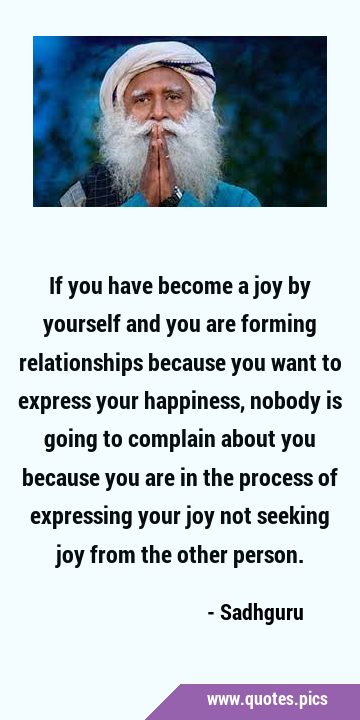 If you have become a joy by yourself and you are forming relationships because you want to express …