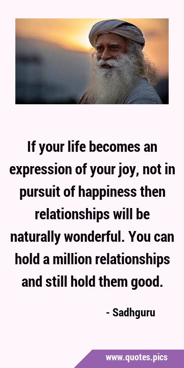 If your life becomes an expression of your joy, not in pursuit of happiness then relationships will …
