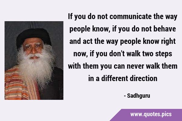 If you do not communicate the way people know, if you do not behave and act the way people know …
