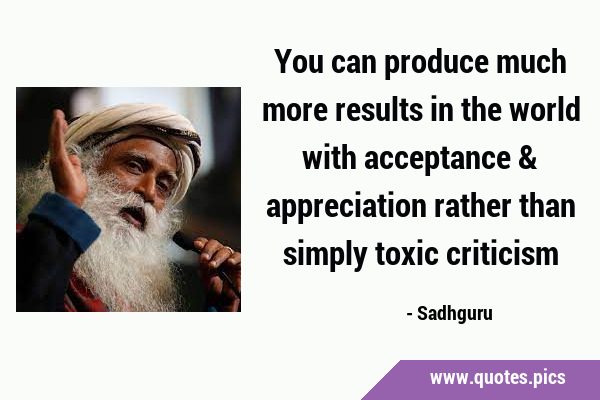 You can produce much more results in the world with acceptance & appreciation rather than simply …