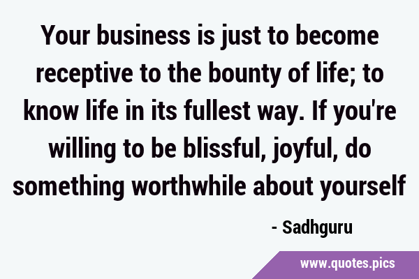 Your business is just to become receptive to the bounty of life; to know life in its fullest way. …