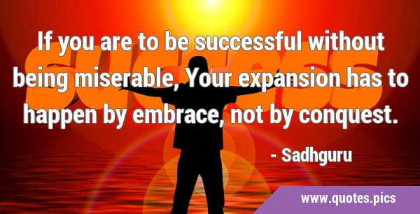If you are to be successful without being miserable, Your expansion has to happen by embrace, not …