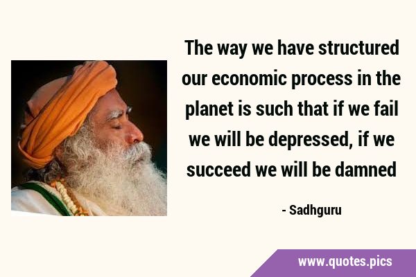 The way we have structured our economic process in the planet is such that if we fail we will be …