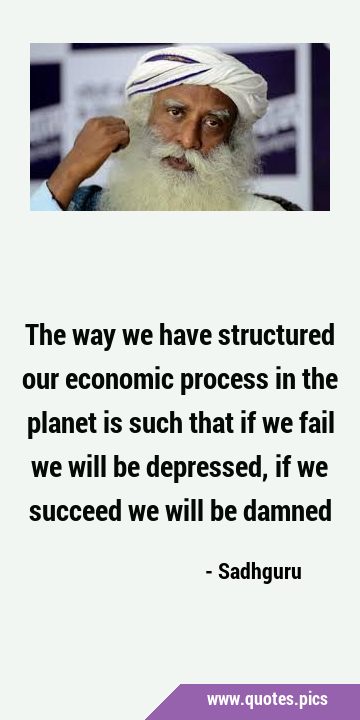 The way we have structured our economic process in the planet is such that if we fail we will be …