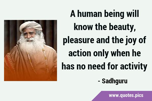 A human being will know the beauty, pleasure and the joy of action only when he has no need for …