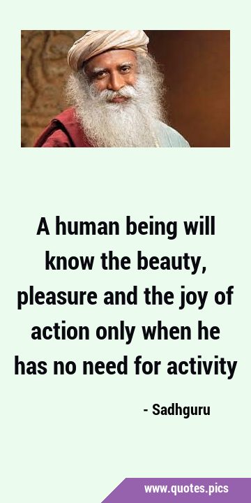 A human being will know the beauty, pleasure and the joy of action only when he has no need for …