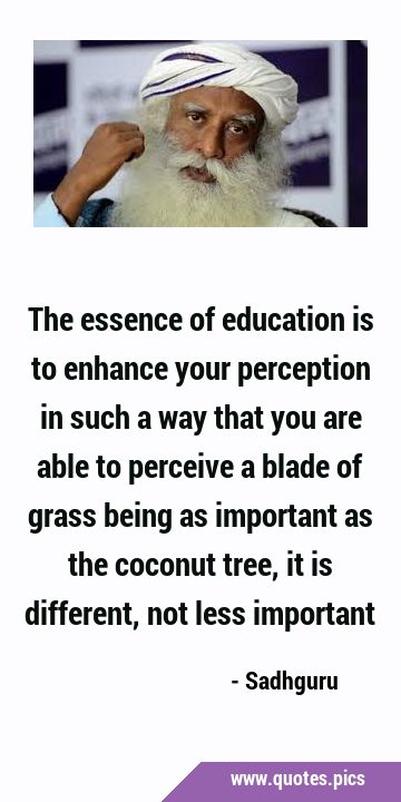 The essence of education is to enhance your perception in such a way that you are able to perceive …