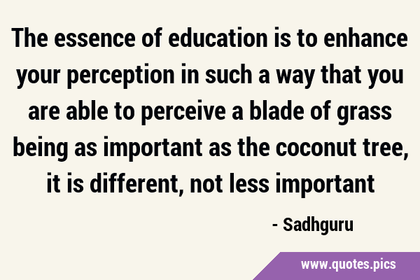 The essence of education is to enhance your perception in such a way that you are able to perceive …