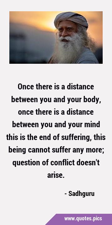 Once there is a distance between you and your body, once there is a distance between you and your …