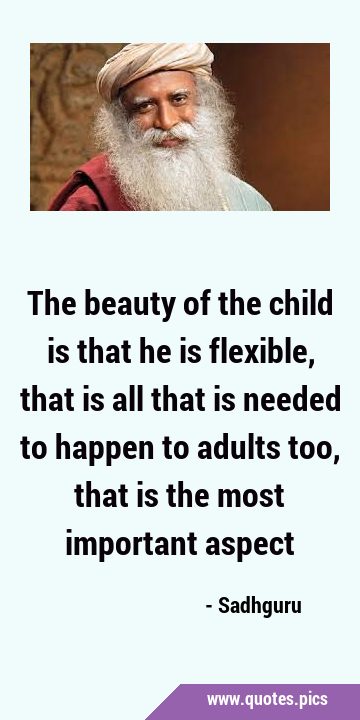 The beauty of the child is that he is flexible, that is all that is needed to happen to adults too, …
