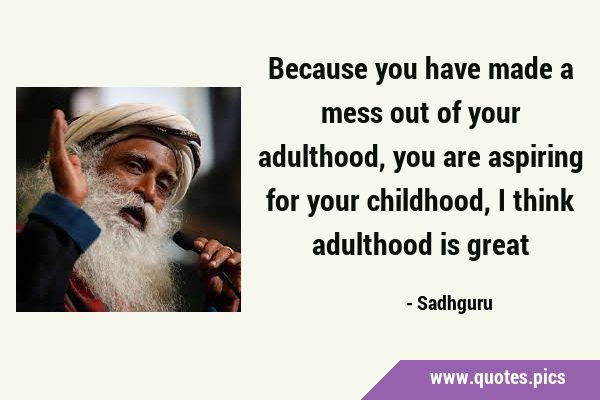 Because you have made a mess out of your adulthood, you are aspiring for your childhood, I think …
