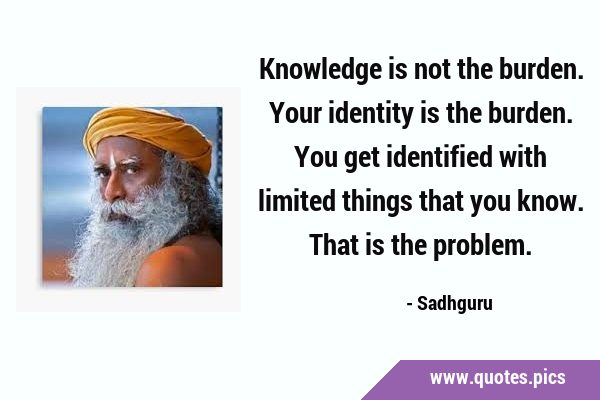 Knowledge is not the burden. Your identity is the burden. You get identified with limited things …
