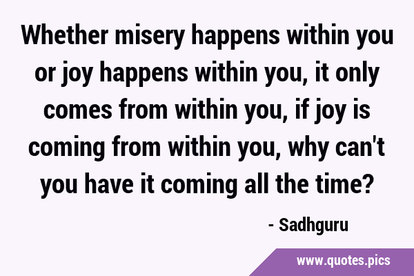 Whether misery happens within you or joy happens within you, it only comes from within you, if joy …