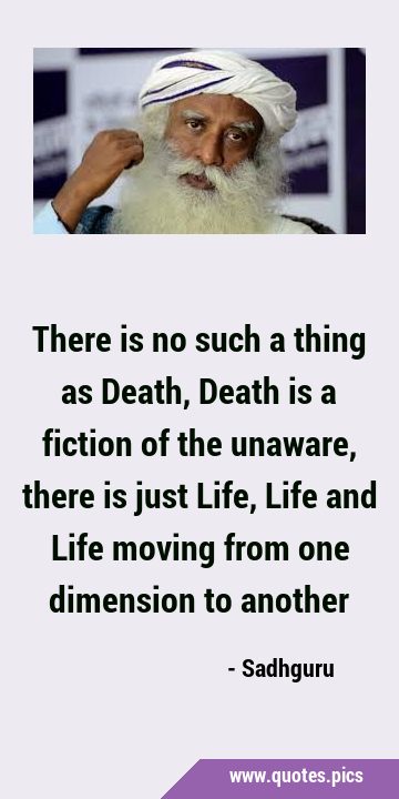 There is no such a thing as Death, Death is a fiction of the unaware, there is just Life, Life and …