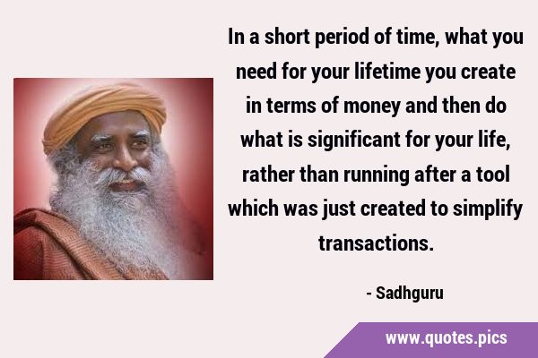 In a short period of time, what you need for your lifetime you create in terms of money and then do …
