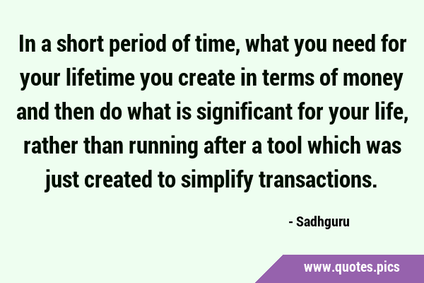 In a short period of time, what you need for your lifetime you create in terms of money and then do …