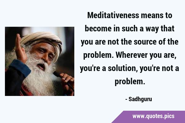 Meditativeness means to become in such a way that you are not the source of the problem. Wherever …