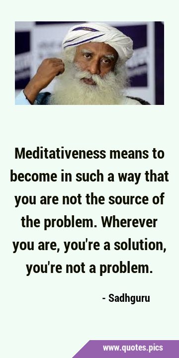 Meditativeness means to become in such a way that you are not the source of the problem. Wherever …