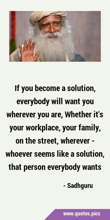 If you become a solution, everybody will want you wherever you are, Whether it