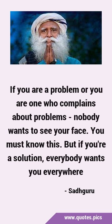 If you are a problem or you are one who complains about problems - nobody wants to see your face. …