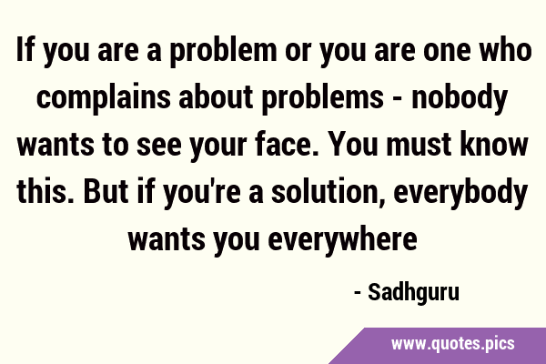 If you are a problem or you are one who complains about problems - nobody wants to see your face. …