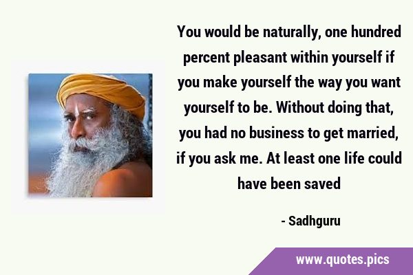 You would be naturally, one hundred percent pleasant within yourself if you make yourself the way …
