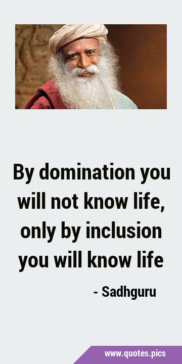 By domination you will not know life, only by inclusion you will know …