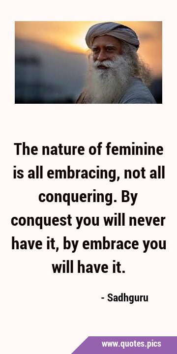 The nature of feminine is all embracing, not all conquering. By conquest you will never have it, by …