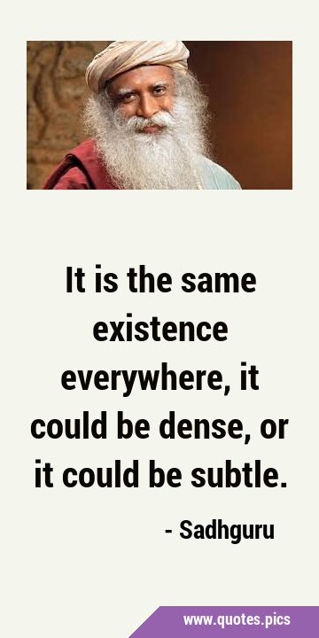 It is the same existence everywhere, it could be dense, or it could be …