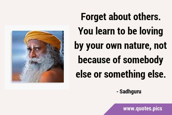 Forget about others. You learn to be loving by your own nature, not because of somebody else or …