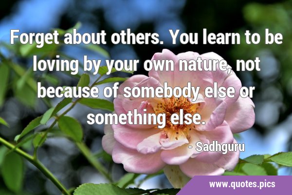 Forget about others. You learn to be loving by your own nature, not because of somebody else or …