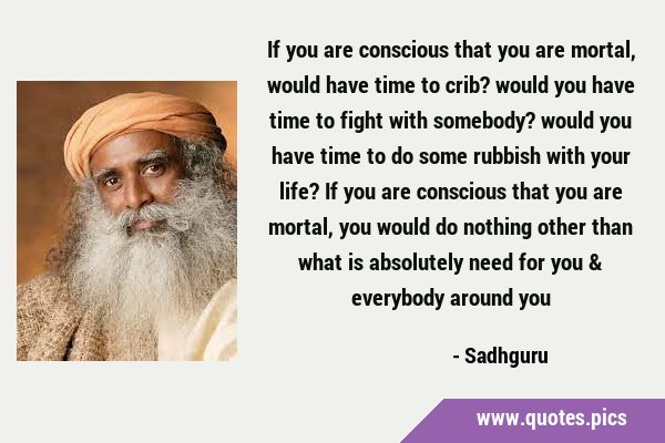 If you are conscious that you are mortal, would have time to crib? would you have time to fight …