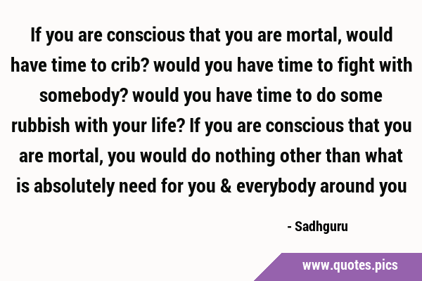 If you are conscious that you are mortal, would have time to crib? would you have time to fight …