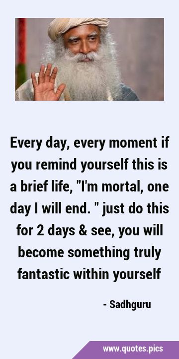 Every day, every moment if you remind yourself this is a brief life, 