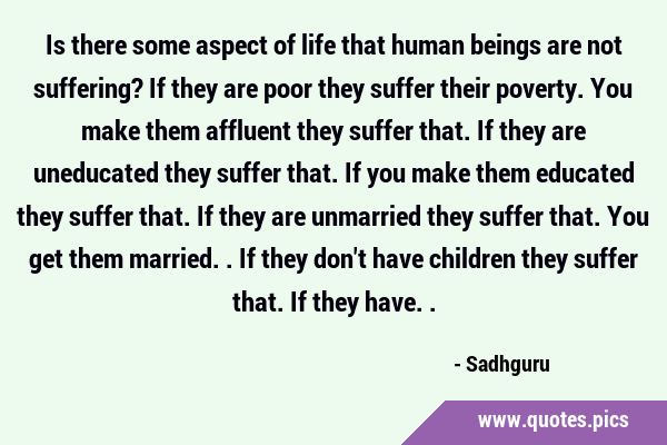 Is there some aspect of life that human beings are not suffering? If they are poor they suffer …