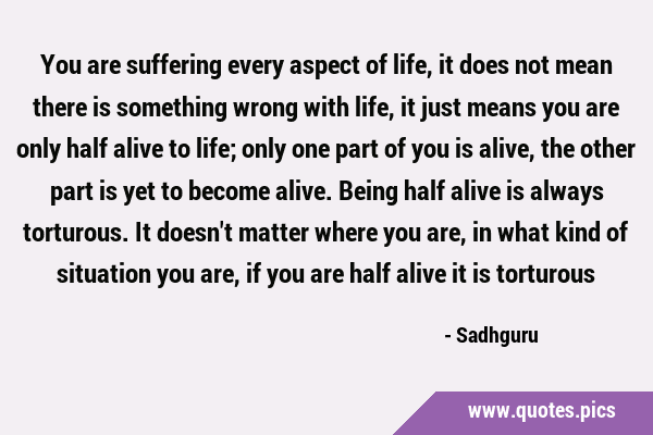 You are suffering every aspect of life, it does not mean there is something wrong with life, it …